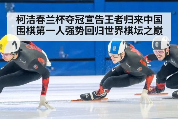 柯洁春兰杯夺冠宣告王者归来中国围棋第一人强势回归世界棋坛之巅