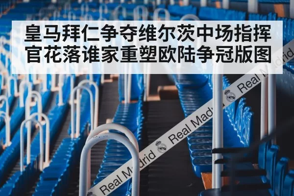 皇马拜仁争夺维尔茨中场指挥官花落谁家重塑欧陆争冠版图